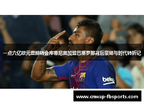 一点六亿欧元震撼转会库蒂尼奥加盟巴塞罗那背后豪赌与时代转折记 一点六亿欧元震撼转会库蒂尼奥加盟巴塞罗那背后豪赌与时代转折记